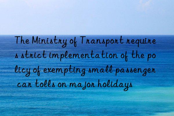 the ministry of transport requires strict implementation of the policy of exempting small passenger car tolls on major holidays