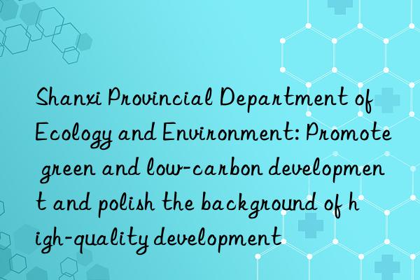 shanxi provincial department of ecology and environment: promote green and low-carbon development and polish the background of high-quality development