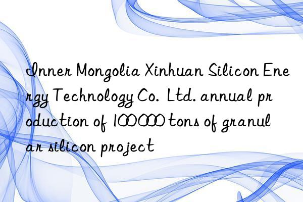 inner mongolia xinhuan silicon energy technology co.  ltd. annual production of 100 000 tons of granular silicon project