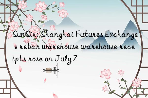 sunsir: shanghai futures exchange s rebar warehouse warehouse receipts rose on july 7