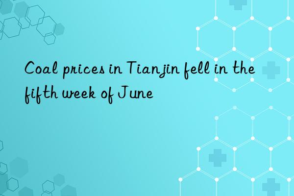 coal prices in tianjin fell in the fifth week of june