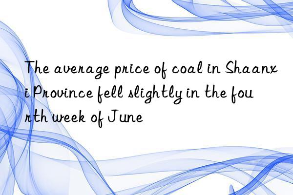 the average price of coal in shaanxi province fell slightly in the fourth week of june
