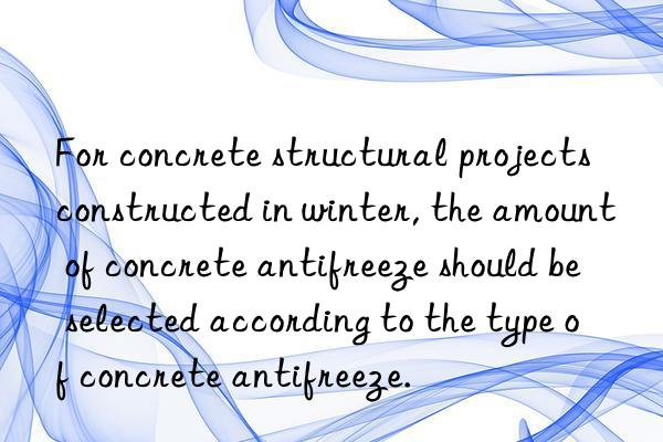 for concrete structural projects constructed in winter, the amount of concrete antifreeze should be selected according to the type of concrete antifreeze.