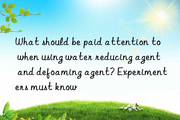 what should be paid attention to when using water reducing agent and defoaming agent? experimenters must know