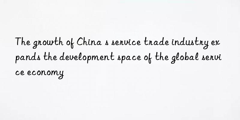 the growth of china s service trade industry expands the development space of the global service economy