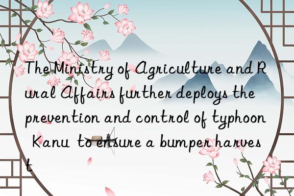 the ministry of agriculture and rural affairs further deploys the prevention and control of typhoon  kanu  to ensure a bumper harvest