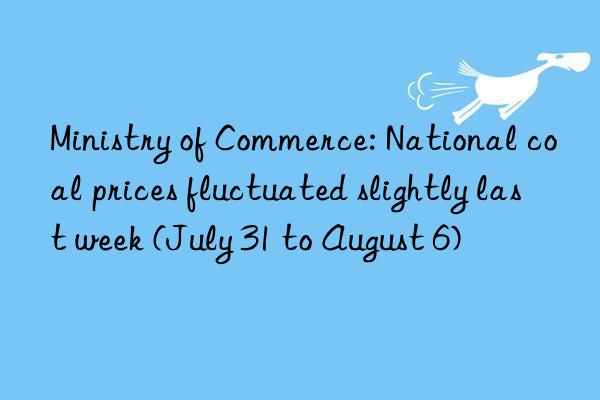 ministry of commerce: national coal prices fluctuated slightly last week (july 31 to august 6)