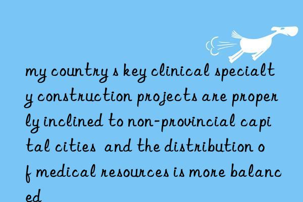my country s key clinical specialty construction projects are properly inclined to non-provincial capital cities  and the distribution of medical resources is more balanced