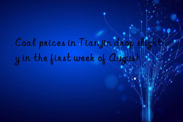coal prices in tianjin drop slightly in the first week of august
