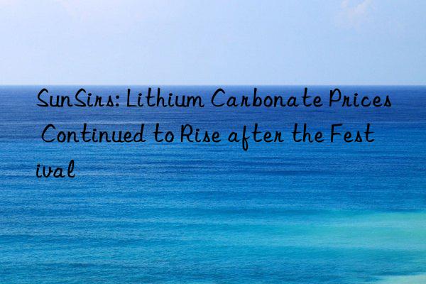 sunsirs: lithium carbonate prices continued to rise after the festival