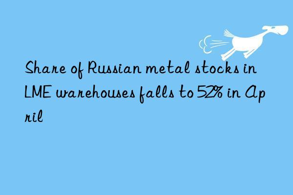 share of russian metal stocks in lme warehouses falls to 52% in april