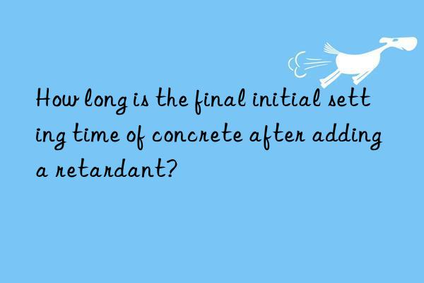 how long is the final initial setting time of concrete after adding a retardant?