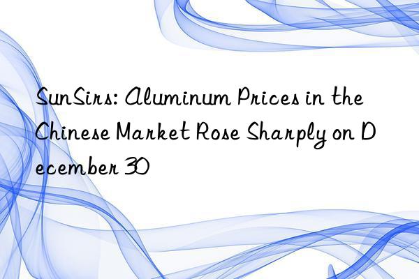 sunsirs: aluminum prices in the chinese market rose sharply on december 30