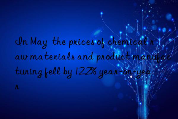 in may the prices of chemical raw materials and product manufacturing fell by 12.2% year-on-year