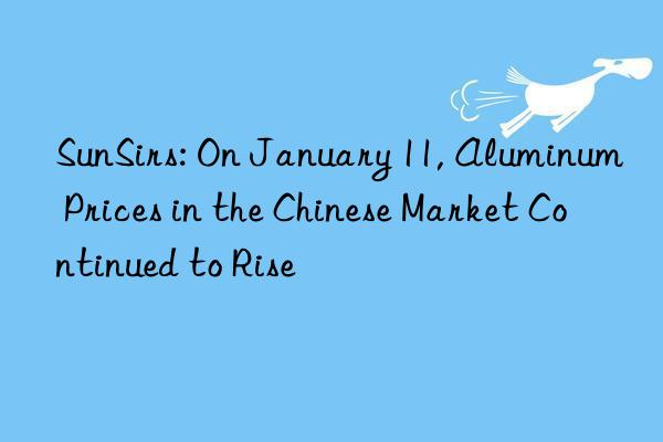 sunsirs: on january 11, aluminum prices in the chinese market continued to rise