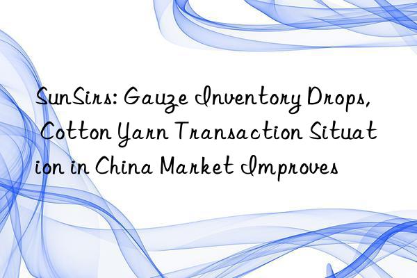 sunsirs: gauze inventory drops, cotton yarn transaction situation in china market improves