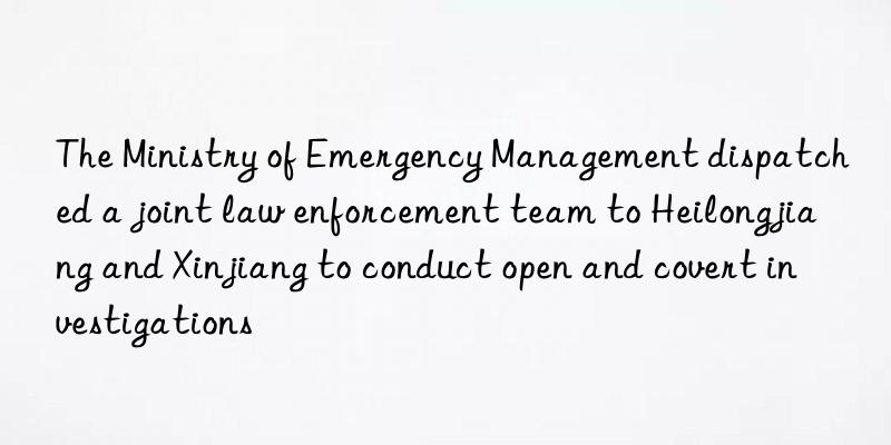 the ministry of emergency management dispatched a joint law enforcement team to heilongjiang and xinjiang to conduct open and covert investigations