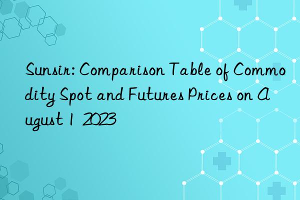 sunsir: comparison table of commodity spot and futures prices on august 1  2023