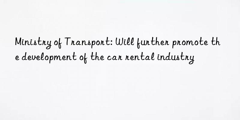 ministry of transport: will further promote the development of the car rental industry
