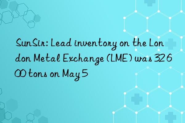 sunsir: lead inventory on the london metal exchange (lme) was 32 600 tons on may 5