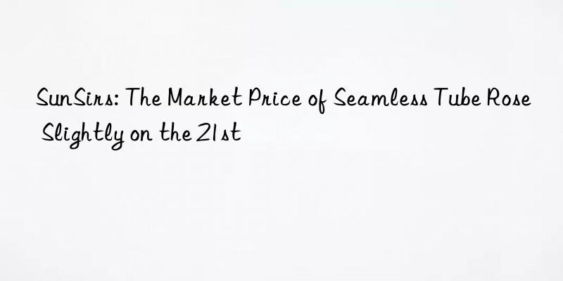sunsirs: the market price of seamless tube rose slightly on the 21st
