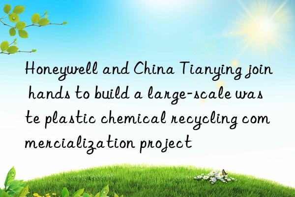 honeywell and china tianying join hands to build a large-scale waste plastic chemical recycling commercialization project