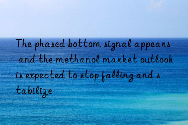 the phased bottom signal appears and the methanol market outlook is expected to stop falling and stabilize