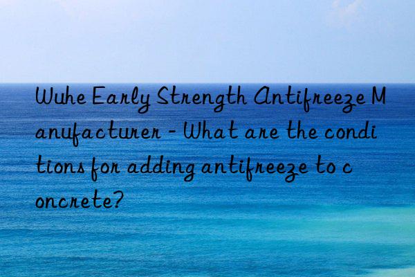 wuhe early strength antifreeze manufacturer - what are the conditions for adding antifreeze to concrete?