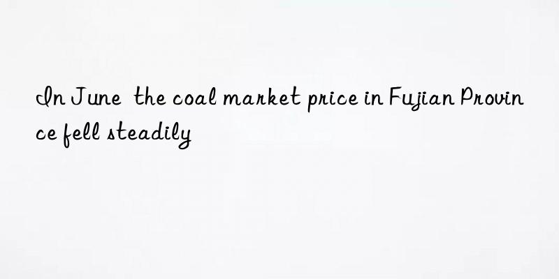 in june  the coal market price in fujian province fell steadily