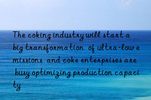 the coking industry will start a big transformation of ultra-low emissions and coke enterprises are busy optimizing production capacity