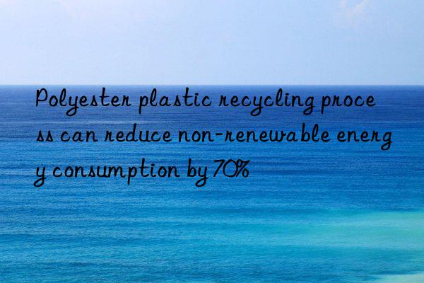 polyester plastic recycling process can reduce non-renewable energy consumption by 70%