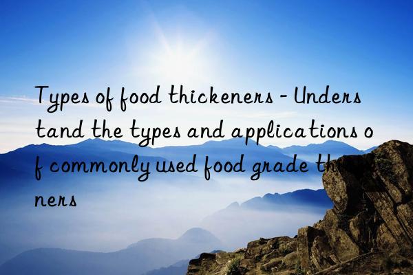 types of food thickeners - understand the types and applications of commonly used food grade thickeners