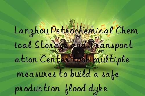 lanzhou petrochemical chemical storage and transportation center took multiple measures to build a safe production  flood dyke