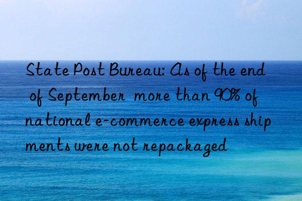 state post bureau: as of the end of september  more than 90% of national e-commerce express shipments were not repackaged