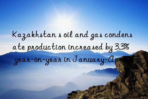 kazakhstan s oil and gas condensate production increased by 3.3% year-on-year in january-april