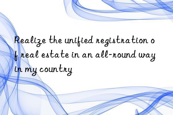 realize the unified registration of real estate in an all-round way in my country