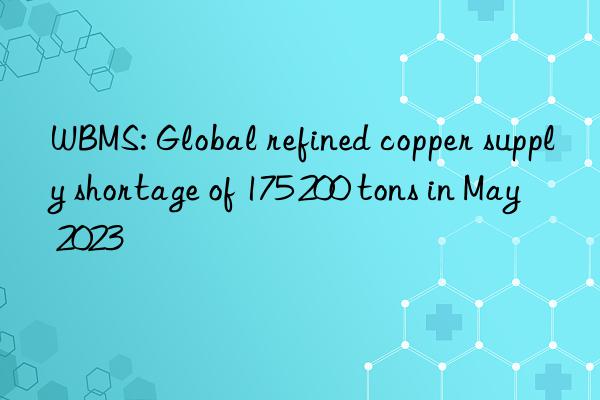 wbms: global refined copper supply shortage of 175 200 tons in may 2023