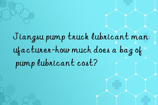 jiangsu pump truck lubricant manufacturer-how much does a bag of pump lubricant cost?