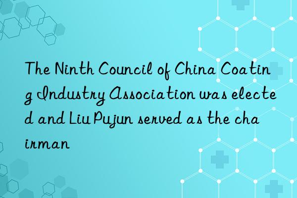 the ninth council of china coating industry association was elected and liu pujun served as the chairman