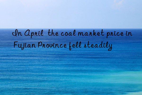 in april  the coal market price in fujian province fell steadily