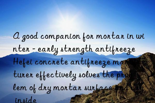 a good companion for mortar in winter - early strength antifreeze hefei concrete antifreeze manufacturer effectively solves the problem of dry mortar surface and dry inside