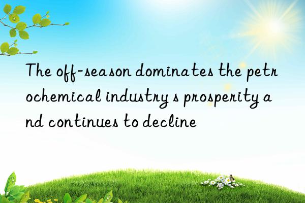 the off-season dominates the petrochemical industry s prosperity and continues to decline