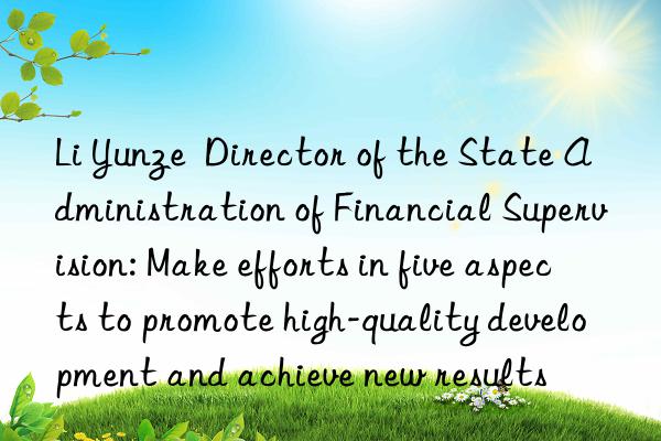 li yunze  director of the state administration of financial supervision: make efforts in five aspects to promote high-quality development and achieve new results