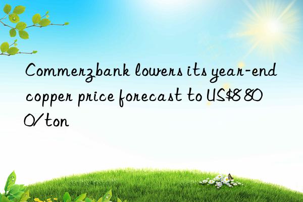 commerzbank lowers its year-end copper price forecast to us$8 800/ton