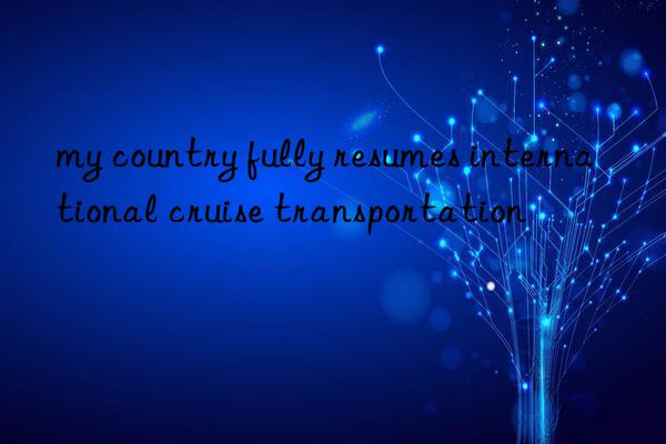 my country fully resumes international cruise transportation