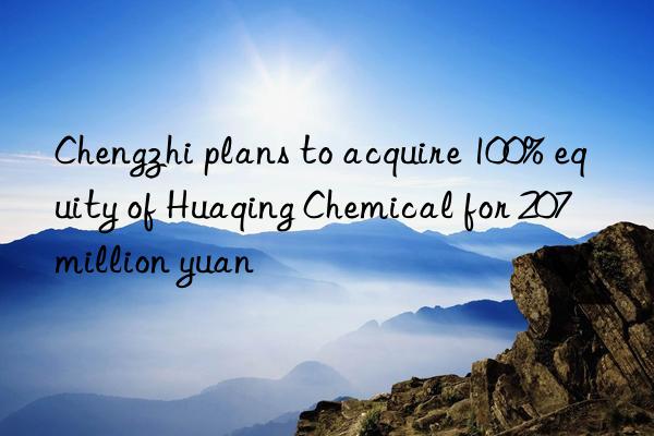 chengzhi plans to acquire 100% equity of huaqing chemical for 207 million yuan