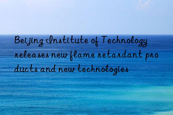 beijing institute of technology releases new flame retardant products and new technologies