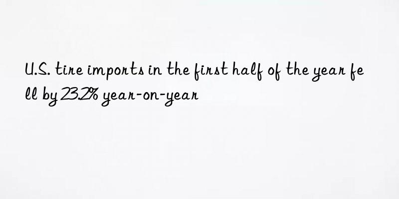 u.s. tire imports in the first half of the year fell by 23.2% year-on-year