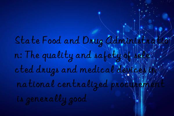 state food and drug administration: the quality and safety of selected drugs and medical devices in national centralized procurement is generally good