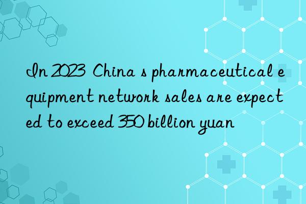 in 2023  china s pharmaceutical equipment network sales are expected to exceed 350 billion yuan